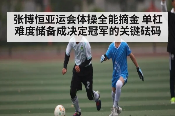 张博恒亚运会体操全能摘金 单杠难度储备成决定冠军的关键砝码