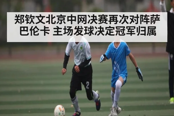 郑钦文北京中网决赛再次对阵萨巴伦卡 主场发球决定冠军归属